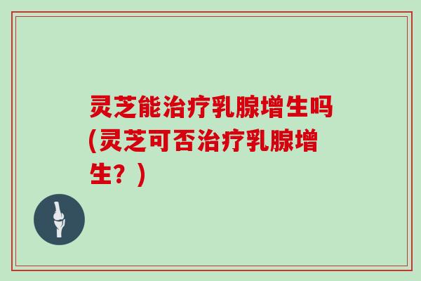 灵芝能乳腺增生吗(灵芝可否乳腺增生?) 灵芝能乳腺增生吗(灵芝可否乳腺增生?)