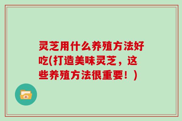 灵芝用什么养殖方法好吃(打造美味灵芝,这些养殖方法很重要!) 灵芝用什么养殖方法好吃(打造美味灵芝,这些养殖方法很重要!)