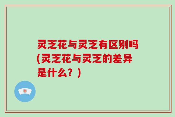 灵芝花与灵芝有区别吗(灵芝花与灵芝的差异是什么?) 灵芝花与灵芝有区别吗(灵芝花与灵芝的差异是什么?)