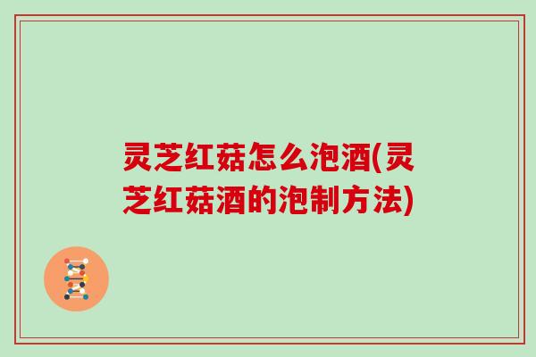 灵芝红菇怎么泡酒(灵芝红菇酒的泡制方法)