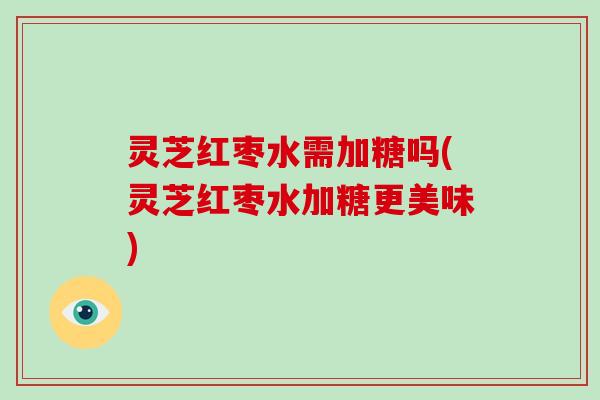灵芝红枣水需加糖吗(灵芝红枣水加糖更美味) 灵芝红枣水需加糖吗(灵芝红枣水加糖更美味)