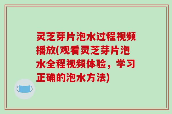 灵芝芽片泡水过程视频播放(观看灵芝芽片泡水全程视频体验,学习正确的泡水方法) 灵芝芽片泡水过程视频播放(观看灵芝芽片泡水全程视频体验,学习正确的泡水方法)