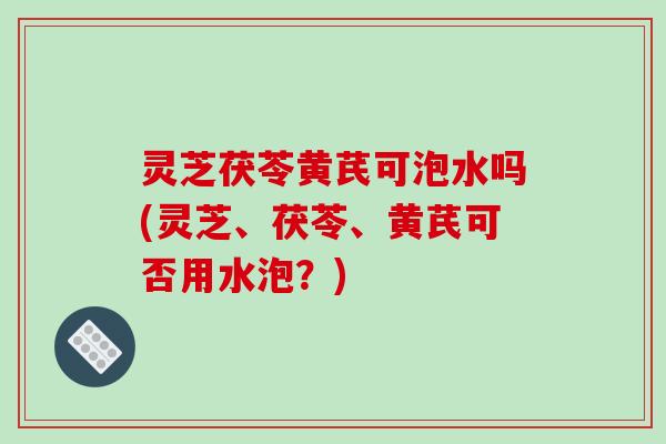 灵芝茯苓黄芪可泡水吗(灵芝、茯苓、黄芪可否用水泡?) 灵芝茯苓黄芪可泡水吗(灵芝、茯苓、黄芪可否用水泡?)