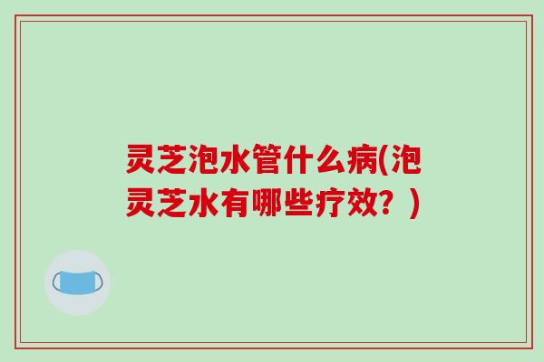 灵芝泡水管什么(泡灵芝水有哪些疗效?) 灵芝泡水管什么(泡灵芝水有哪些疗效?)