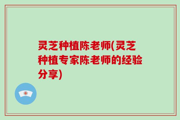 灵芝种植陈老师(灵芝种植专家陈老师的经验分享) 灵芝种植陈老师(灵芝种植专家陈老师的经验分享)