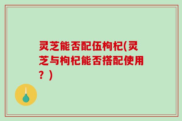 灵芝能否配伍枸杞(灵芝与枸杞能否搭配使用?) 灵芝能否配伍枸杞(灵芝与枸杞能否搭配使用?)
