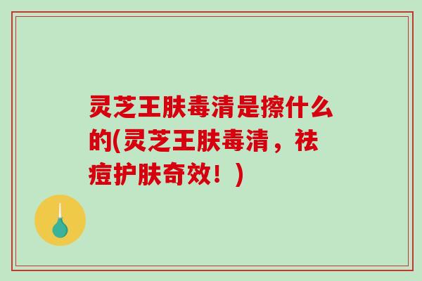 灵芝王肤毒清是擦什么的(灵芝王肤毒清，祛痘护肤奇效！)