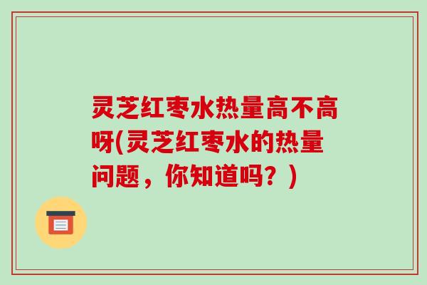 灵芝红枣水热量高不高呀(灵芝红枣水的热量问题,你知道吗?) 灵芝红枣水热量高不高呀(灵芝红枣水的热量问题,你知道吗?)