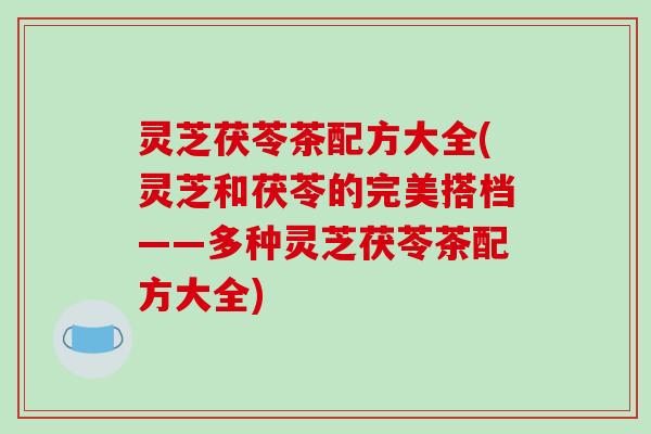 灵芝茯苓茶配方大全(灵芝和茯苓的完美搭档——多种灵芝茯苓茶配方大全)