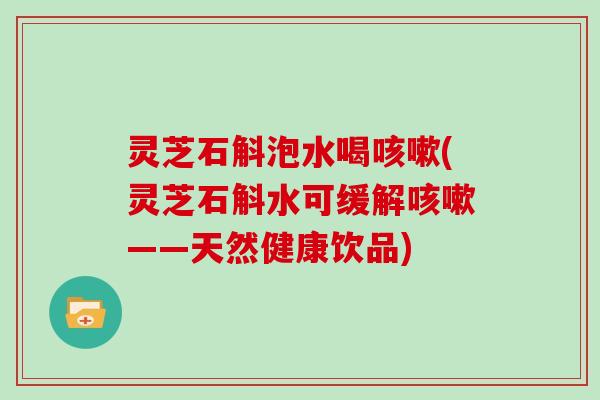 灵芝石斛泡水喝(灵芝石斛水可缓解——天然健康饮品) 灵芝石斛泡水喝(灵芝石斛水可缓解——天然健康饮品)