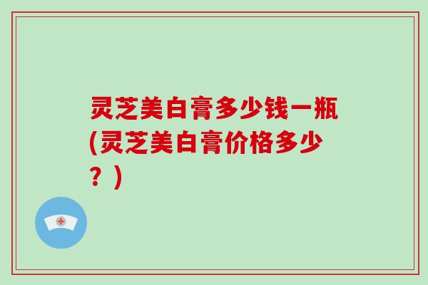 灵芝美白膏多少钱一瓶(灵芝美白膏价格多少?) 灵芝美白膏多少钱一瓶(灵芝美白膏价格多少?)