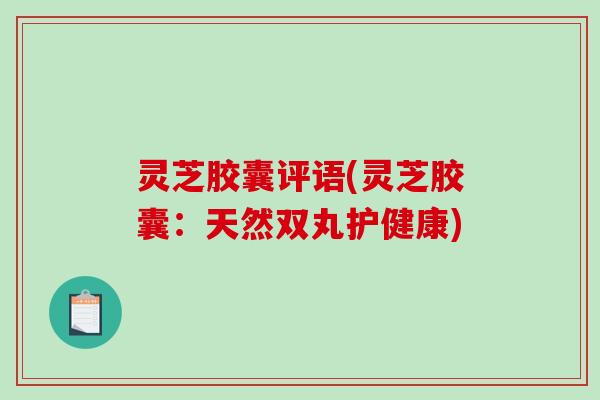 灵芝胶囊评语(灵芝胶囊:天然双丸护健康) 灵芝胶囊评语(灵芝胶囊:天然双丸护健康)