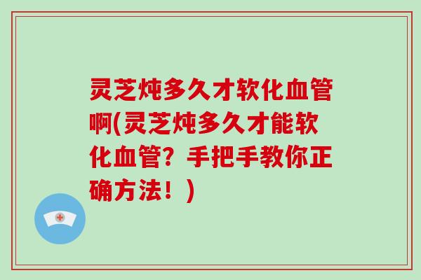 灵芝炖多久才软化啊(灵芝炖多久才能软化?手把手教你正确方法!) 灵芝炖多久才软化啊(灵芝炖多久才能软化?手把手教你正确方法!)
