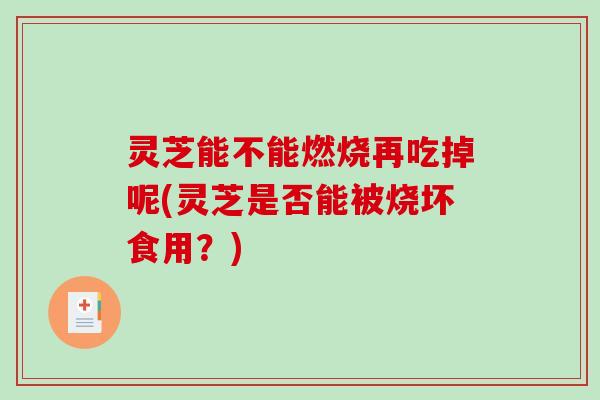灵芝能不能燃烧再吃掉呢(灵芝是否能被烧坏食用?) 灵芝能不能燃烧再吃掉呢(灵芝是否能被烧坏食用?)