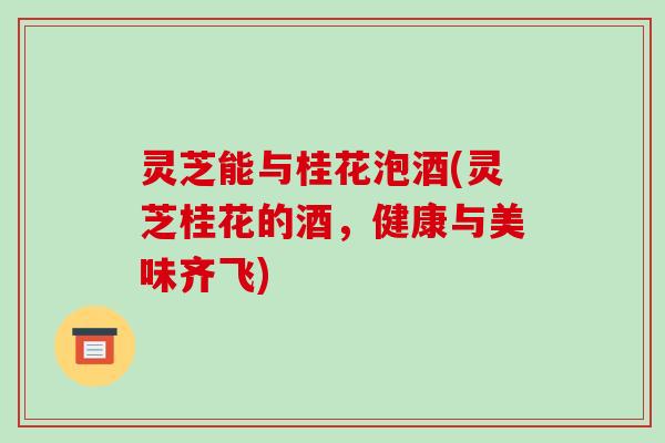 灵芝能与桂花泡酒(灵芝桂花的酒，健康与美味齐飞)