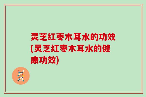 灵芝红枣木耳水的功效(灵芝红枣木耳水的健康功效)
