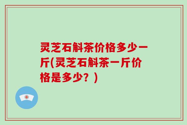 灵芝石斛茶价格多少一斤(灵芝石斛茶一斤价格是多少?) 灵芝石斛茶价格多少一斤(灵芝石斛茶一斤价格是多少?)