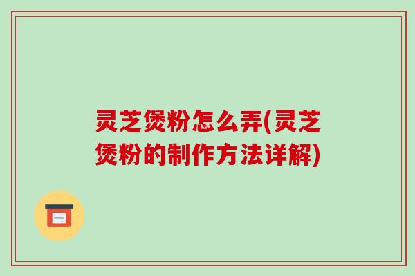 灵芝煲粉怎么弄(灵芝煲粉的制作方法详解) 灵芝煲粉怎么弄(灵芝煲粉的制作方法详解)