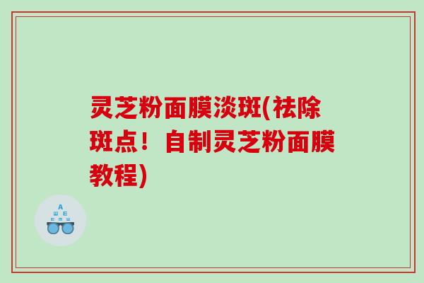 灵芝粉面膜淡斑(祛除斑点!自制灵芝粉面膜教程) 灵芝粉面膜淡斑(祛除斑点!自制灵芝粉面膜教程)