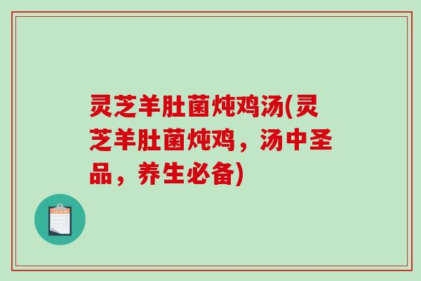 灵芝羊肚菌炖鸡汤(灵芝羊肚菌炖鸡，汤中圣品，养生必备)