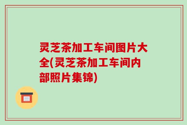 灵芝茶加工车间图片大全(灵芝茶加工车间内部照片集锦)