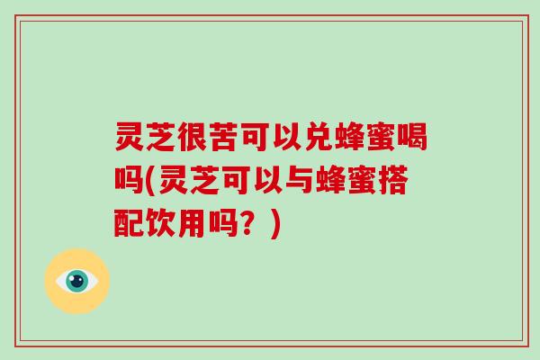 灵芝很苦可以兑蜂蜜喝吗(灵芝可以与蜂蜜搭配饮用吗？)