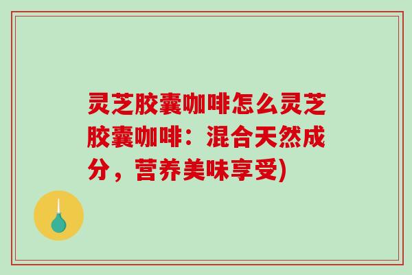 灵芝胶囊咖啡怎么灵芝胶囊咖啡:混合天然成分,营养美味享受) 灵芝胶囊咖啡怎么灵芝胶囊咖啡:混合天然成分,营养美味享受)