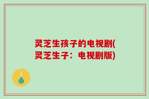 灵芝生孩子的电视剧(灵芝生子：电视剧版)