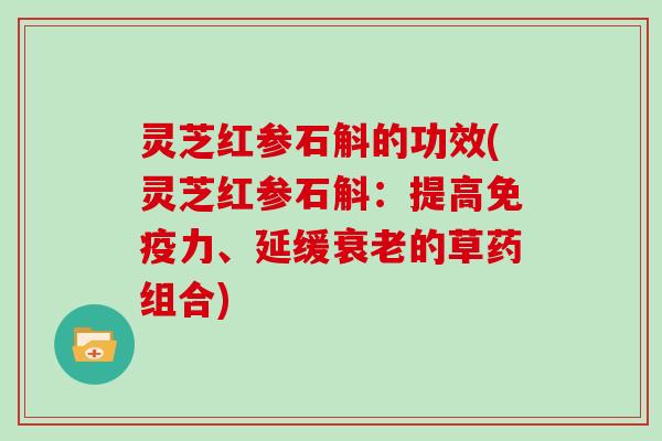 灵芝红参石斛的功效(灵芝红参石斛:提高免疫力、延缓的草药组合) 灵芝红参石斛的功效(灵芝红参石斛:提高免疫力、延缓的草药组合)