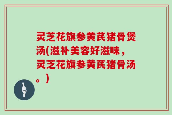 灵芝花旗参黄芪猪骨煲汤(滋补美容好滋味，灵芝花旗参黄芪猪骨汤。)