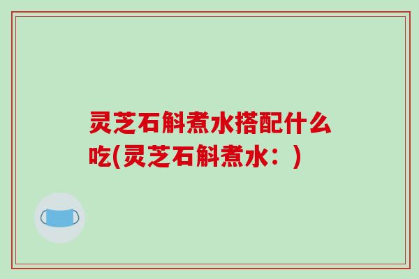 灵芝石斛煮水搭配什么吃(灵芝石斛煮水:) 灵芝石斛煮水搭配什么吃(灵芝石斛煮水:)