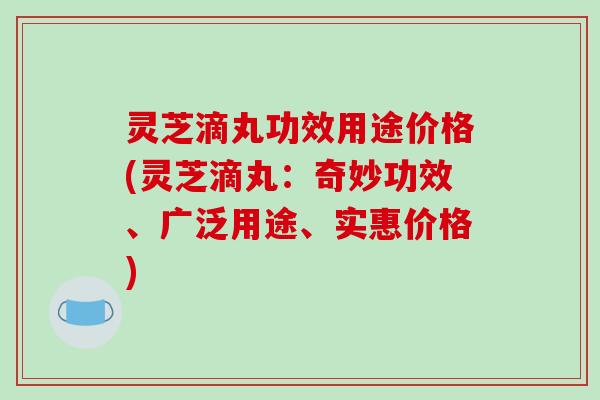 灵芝滴丸功效用途价格(灵芝滴丸:奇妙功效、广泛用途、实惠价格) 灵芝滴丸功效用途价格(灵芝滴丸:奇妙功效、广泛用途、实惠价格)