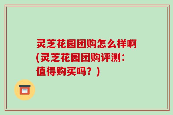 灵芝花园团购怎么样啊(灵芝花园团购评测:值得购买吗?) 灵芝花园团购怎么样啊(灵芝花园团购评测:值得购买吗?)