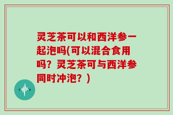 灵芝茶可以和西洋参一起泡吗(可以混合食用吗?灵芝茶可与西洋参同时冲泡?) 灵芝茶可以和西洋参一起泡吗(可以混合食用吗?灵芝茶可与西洋参同时冲泡?)