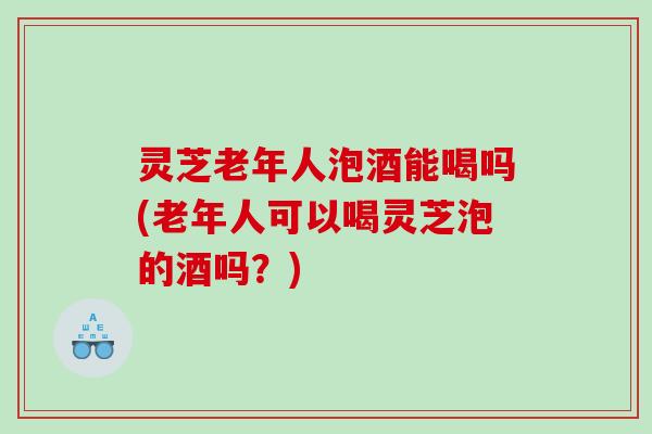 灵芝老年人泡酒能喝吗(老年人可以喝灵芝泡的酒吗?) 灵芝老年人泡酒能喝吗(老年人可以喝灵芝泡的酒吗?)