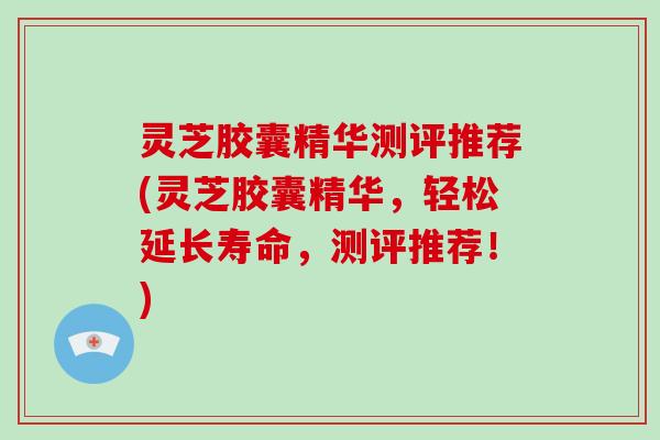 灵芝胶囊精华测评推荐(灵芝胶囊精华，轻松延长寿命，测评推荐！)