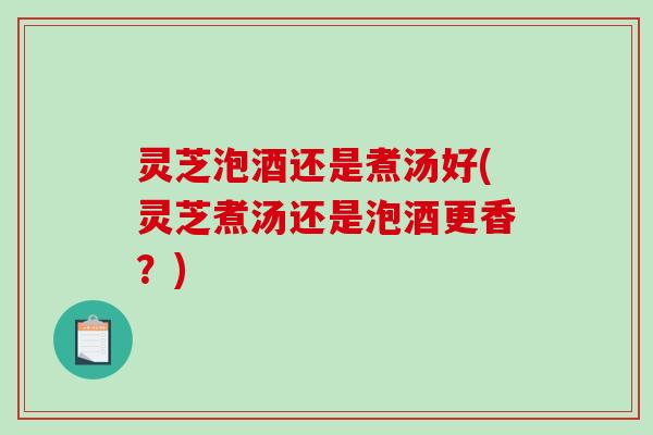 灵芝泡酒还是煮汤好(灵芝煮汤还是泡酒更香?) 灵芝泡酒还是煮汤好(灵芝煮汤还是泡酒更香?)