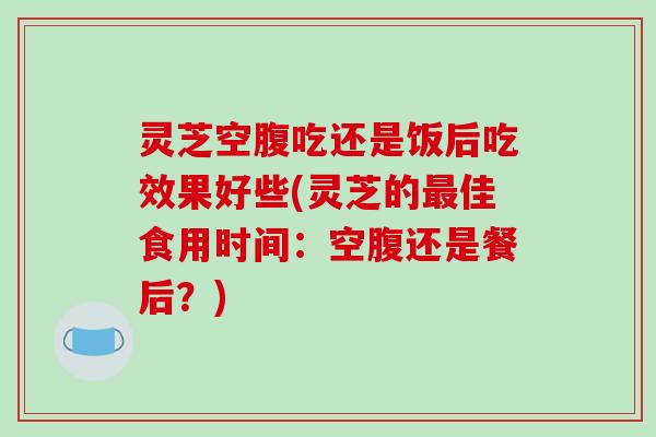 灵芝空腹吃还是饭后吃效果好些(灵芝的佳食用时间：空腹还是餐后？)