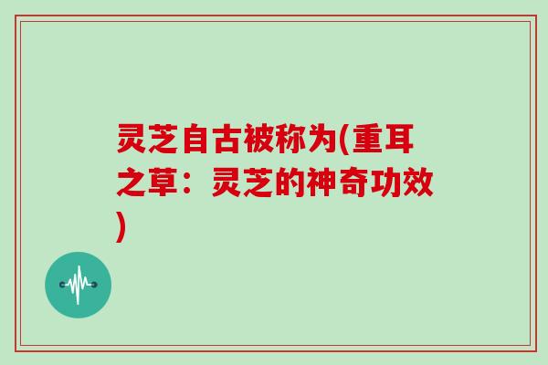 灵芝自古被称为(重耳之草:灵芝的神奇功效) 灵芝自古被称为(重耳之草:灵芝的神奇功效)