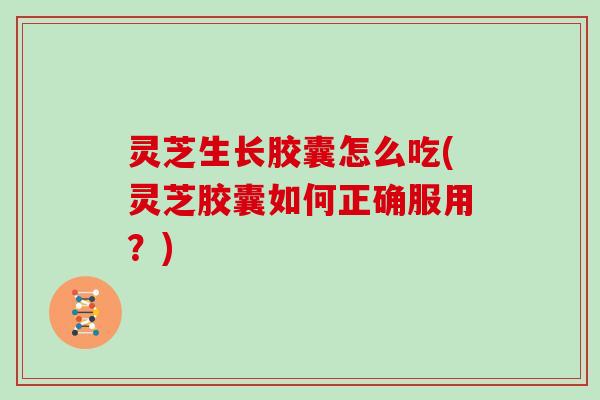 灵芝生长胶囊怎么吃(灵芝胶囊如何正确服用?) 灵芝生长胶囊怎么吃(灵芝胶囊如何正确服用?)