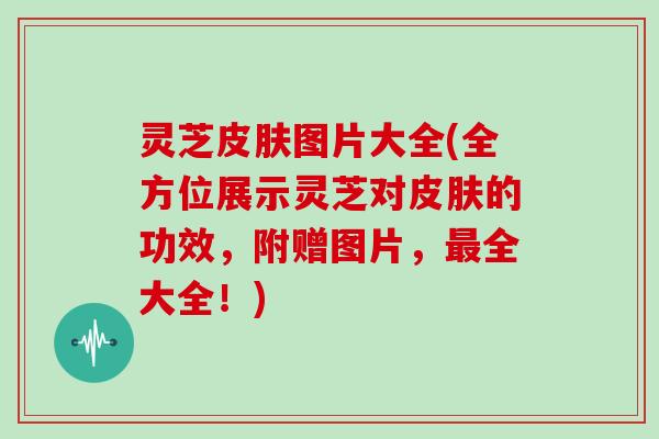 灵芝图片大全(全方位展示灵芝对的功效,附赠图片,全大全!) 灵芝图片大全(全方位展示灵芝对的功效,附赠图片,全大全!)