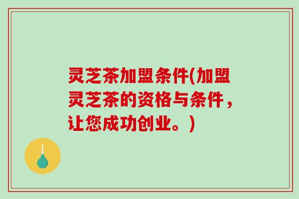 灵芝茶加盟条件(加盟灵芝茶的资格与条件，让您成功创业。)