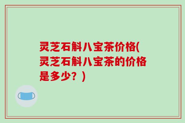 灵芝石斛八宝茶价格(灵芝石斛八宝茶的价格是多少?) 灵芝石斛八宝茶价格(灵芝石斛八宝茶的价格是多少?)