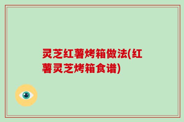 灵芝红薯烤箱做法(红薯灵芝烤箱食谱) 灵芝红薯烤箱做法(红薯灵芝烤箱食谱)