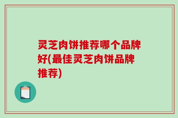 灵芝肉饼推荐哪个品牌好(佳灵芝肉饼品牌推荐) 灵芝肉饼推荐哪个品牌好(佳灵芝肉饼品牌推荐)