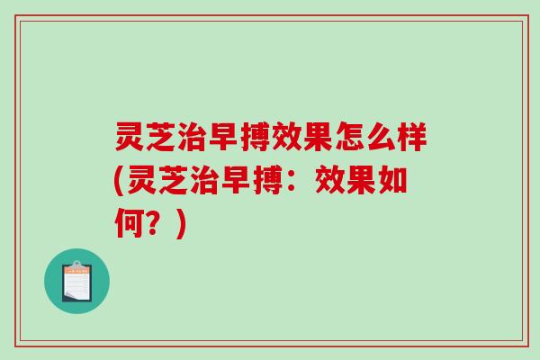 灵芝早搏效果怎么样(灵芝早搏:效果如何?) 灵芝早搏效果怎么样(灵芝早搏:效果如何?)