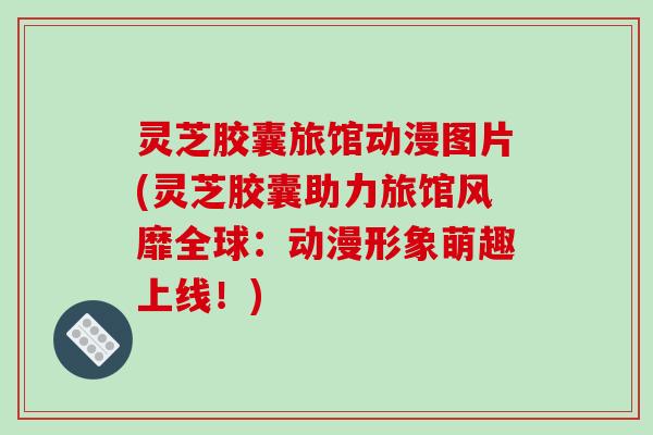 灵芝胶囊旅馆动漫图片(灵芝胶囊助力旅馆风靡全球:动漫形象萌趣上线!) 灵芝胶囊旅馆动漫图片(灵芝胶囊助力旅馆风靡全球:动漫形象萌趣上线!)