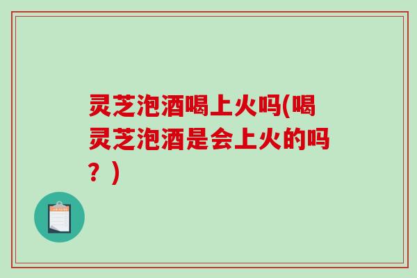 灵芝泡酒喝上火吗(喝灵芝泡酒是会上火的吗?) 灵芝泡酒喝上火吗(喝灵芝泡酒是会上火的吗?)