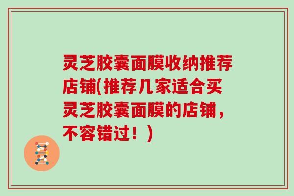 灵芝胶囊面膜收纳推荐店铺(推荐几家适合买灵芝胶囊面膜的店铺,不容错过!) 灵芝胶囊面膜收纳推荐店铺(推荐几家适合买灵芝胶囊面膜的店铺,不容错过!)