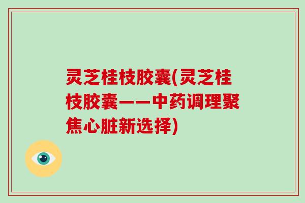 灵芝桂枝胶囊(灵芝桂枝胶囊——调理聚焦新选择)